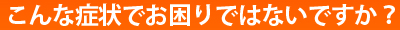 こんな症状でお困りではないですか？
