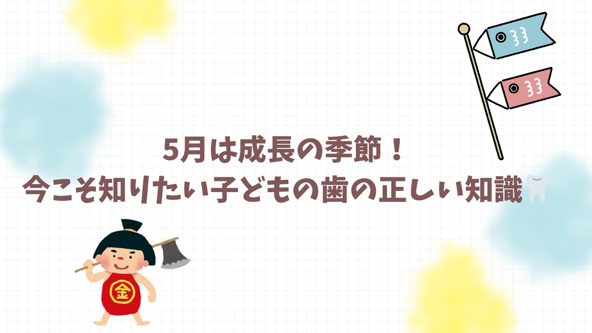 🎏5月は成長の季節！今こそ知りたい子どもの歯の正しい知識🦷